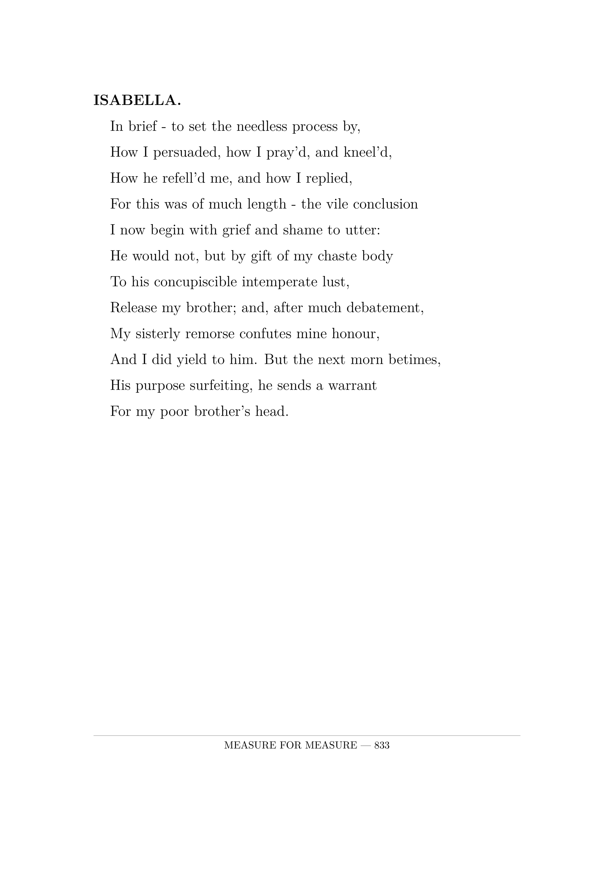ISABELLA.  In brief -  to set the needless process by,  How I persuaded, how I pray'd, and kneel'd,  How he refell'd me, and how I replied,  For this was of much length -  the vile conclusion  I now begin with grief and shame to utter:  He would not, but by gift of my chaste body  To his concupiscible intemperate lust,  Release my brother; and, after much debatement,  My sisterly remorse confutes mine honour,  And I did yield to him. But the next morn betimes,  His purpose surfeiting, he sends a warrant  For my poor brother's head.