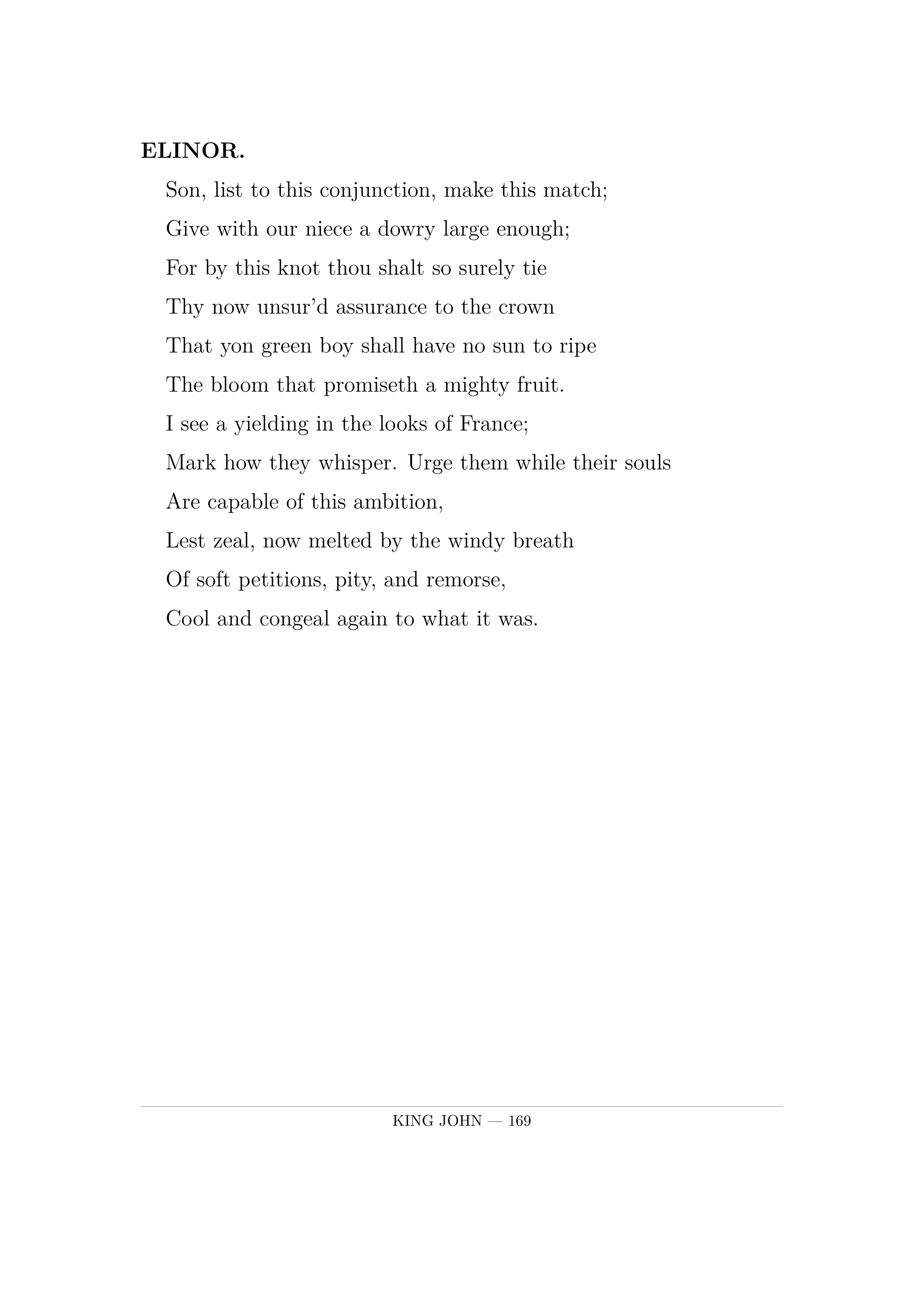 ELINOR.  Son, list to this conjunction, make this match;  Give with our niece a dowry large enough;  For by this knot thou shalt so surely tie  Thy now unsur'd assurance to the crown  That yon green boy shall have no sun to ripe  The bloom that promiseth a mighty fruit.  I see a yielding in the looks of France;  Mark how they whisper. Urge them while their souls  Are capable of this ambition,  Lest zeal, now melted by the windy breath  Of soft petitions, pity, and remorse,  Cool and congeal again to what it was.