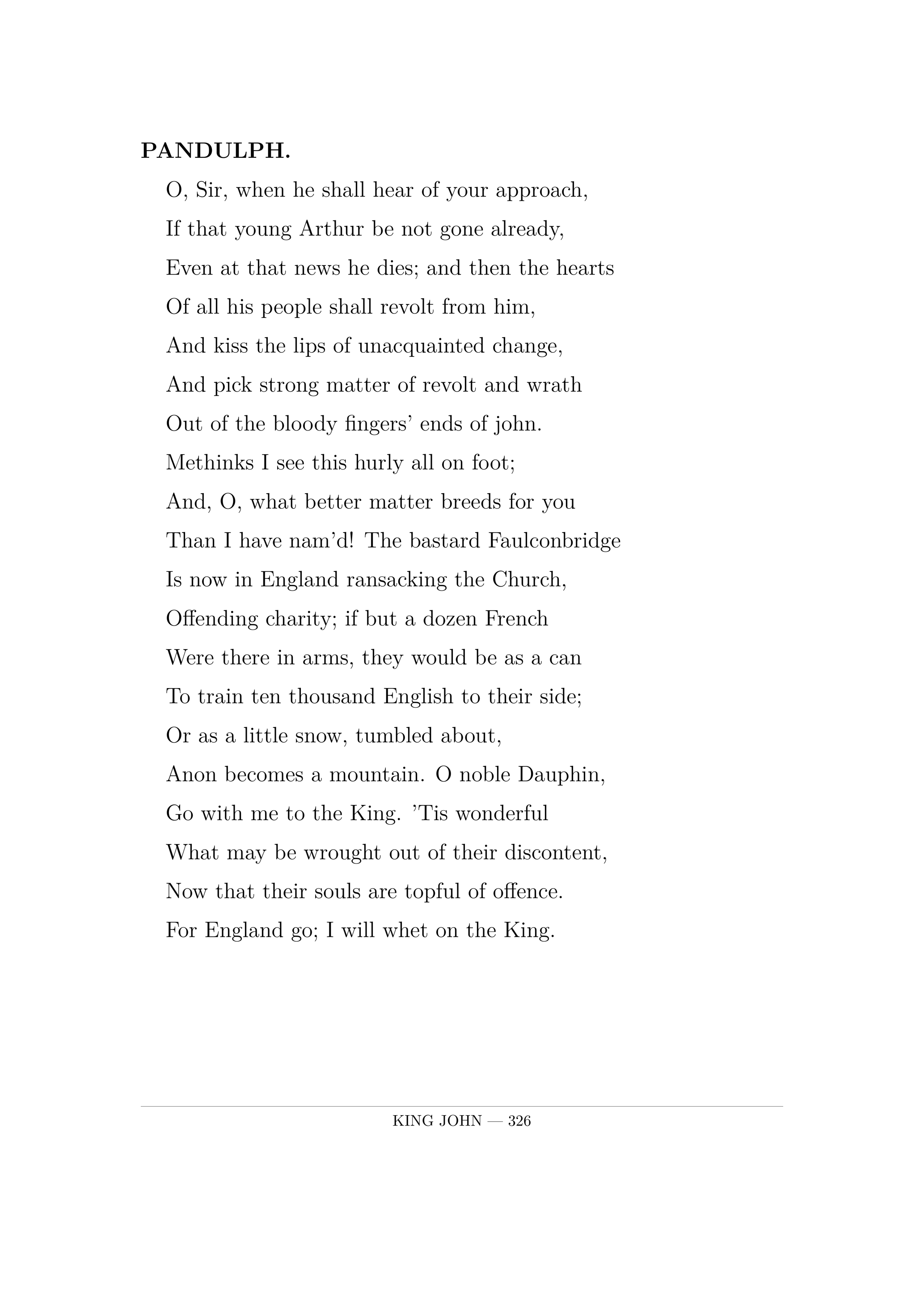 PANDULPH.  O, Sir, when he shall hear of your approach,  If that young Arthur be not gone already,  Even at that news he dies; and then the hearts  Of all his people shall revolt from him,  And kiss the lips of unacquainted change,  And pick strong matter of revolt and wrath  Out of the bloody fingers' ends of john.  Methinks I see this hurly all on foot;  And, O, what better matter breeds for you  Than I have nam'd! The bastard Faulconbridge  Is now in England ransacking the Church,  Offending charity; if but a dozen French  Were there in arms, they would be as a can  To train ten thousand English to their side;  Or as a little snow, tumbled about,  Anon becomes a mountain. O noble Dauphin,  Go with me to the King. 'Tis wonderful  What may be wrought out of their discontent,  Now that their souls are topful of offence.  For England go; I will whet on the King.