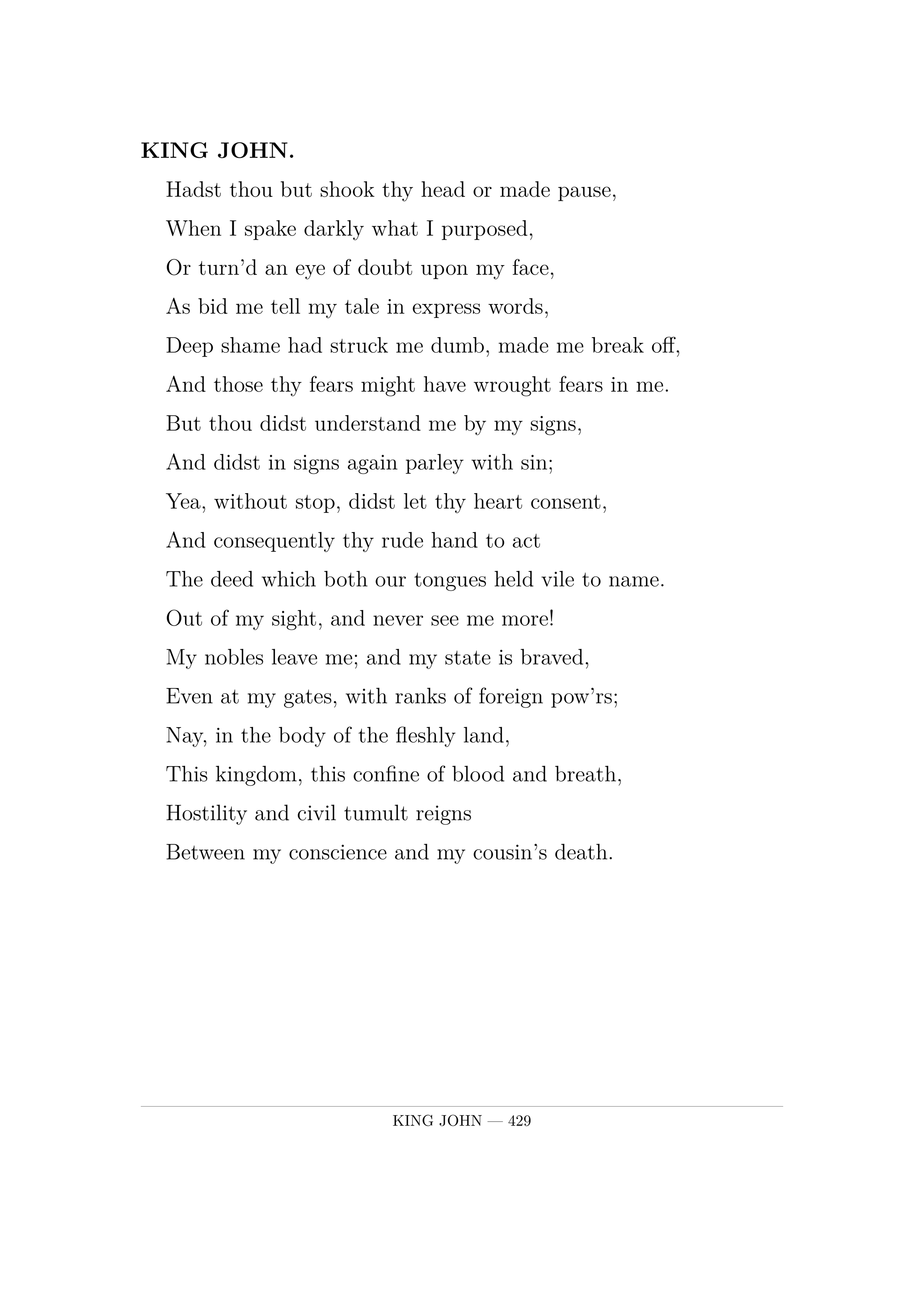 KING JOHN.  Hadst thou but shook thy head or made pause,  When I spake darkly what I purposed,  Or turn'd an eye of doubt upon my face,  As bid me tell my tale in express words,  Deep shame had struck me dumb, made me break off,  And those thy fears might have wrought fears in me.  But thou didst understand me by my signs,  And didst in signs again parley with sin;  Yea, without stop, didst let thy heart consent,  And consequently thy rude hand to act  The deed which both our tongues held vile to name.  Out of my sight, and never see me more!  My nobles leave me; and my state is braved,  Even at my gates, with ranks of foreign pow'rs;  Nay, in the body of the fleshly land,  This kingdom, this confine of blood and breath,  Hostility and civil tumult reigns  Between my conscience and my cousin's death.